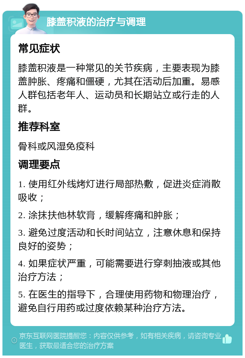 膝盖积液的治疗与调理 常见症状 膝盖积液是一种常见的关节疾病，主要表现为膝盖肿胀、疼痛和僵硬，尤其在活动后加重。易感人群包括老年人、运动员和长期站立或行走的人群。 推荐科室 骨科或风湿免疫科 调理要点 1. 使用红外线烤灯进行局部热敷，促进炎症消散吸收； 2. 涂抹扶他林软膏，缓解疼痛和肿胀； 3. 避免过度活动和长时间站立，注意休息和保持良好的姿势； 4. 如果症状严重，可能需要进行穿刺抽液或其他治疗方法； 5. 在医生的指导下，合理使用药物和物理治疗，避免自行用药或过度依赖某种治疗方法。