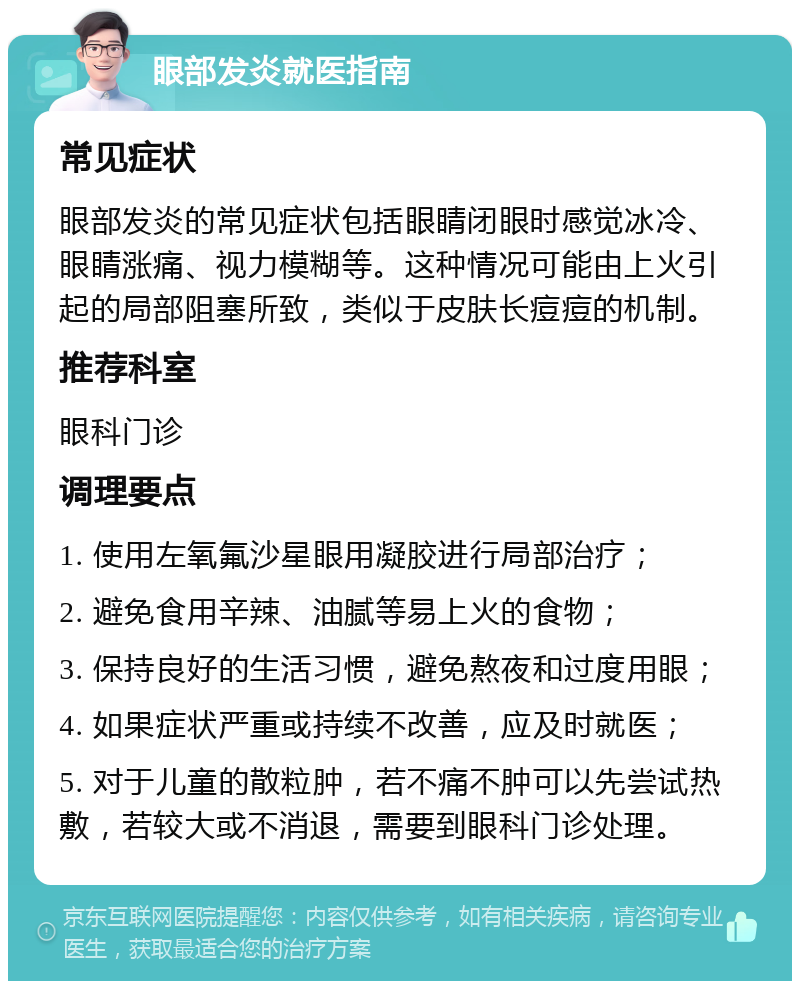 眼部发炎就医指南 常见症状 眼部发炎的常见症状包括眼睛闭眼时感觉冰冷、眼睛涨痛、视力模糊等。这种情况可能由上火引起的局部阻塞所致，类似于皮肤长痘痘的机制。 推荐科室 眼科门诊 调理要点 1. 使用左氧氟沙星眼用凝胶进行局部治疗； 2. 避免食用辛辣、油腻等易上火的食物； 3. 保持良好的生活习惯，避免熬夜和过度用眼； 4. 如果症状严重或持续不改善，应及时就医； 5. 对于儿童的散粒肿，若不痛不肿可以先尝试热敷，若较大或不消退，需要到眼科门诊处理。