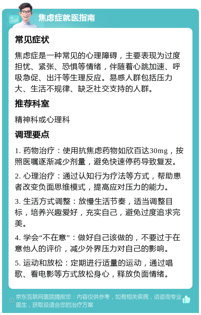 焦虑症就医指南 常见症状 焦虑症是一种常见的心理障碍，主要表现为过度担忧、紧张、恐惧等情绪，伴随着心跳加速、呼吸急促、出汗等生理反应。易感人群包括压力大、生活不规律、缺乏社交支持的人群。 推荐科室 精神科或心理科 调理要点 1. 药物治疗：使用抗焦虑药物如欣百达30mg，按照医嘱逐渐减少剂量，避免快速停药导致复发。 2. 心理治疗：通过认知行为疗法等方式，帮助患者改变负面思维模式，提高应对压力的能力。 3. 生活方式调整：放慢生活节奏，适当调整目标，培养兴趣爱好，充实自己，避免过度追求完美。 4. 学会“不在意”：做好自己该做的，不要过于在意他人的评价，减少外界压力对自己的影响。 5. 运动和放松：定期进行适量的运动，通过唱歌、看电影等方式放松身心，释放负面情绪。