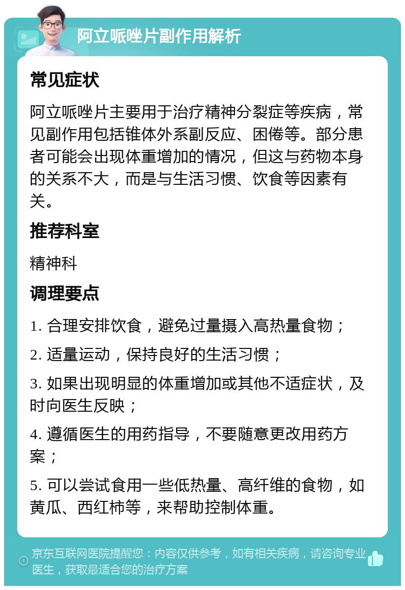 阿立哌唑片副作用解析 常见症状 阿立哌唑片主要用于治疗精神分裂症等疾病，常见副作用包括锥体外系副反应、困倦等。部分患者可能会出现体重增加的情况，但这与药物本身的关系不大，而是与生活习惯、饮食等因素有关。 推荐科室 精神科 调理要点 1. 合理安排饮食，避免过量摄入高热量食物； 2. 适量运动，保持良好的生活习惯； 3. 如果出现明显的体重增加或其他不适症状，及时向医生反映； 4. 遵循医生的用药指导，不要随意更改用药方案； 5. 可以尝试食用一些低热量、高纤维的食物，如黄瓜、西红柿等，来帮助控制体重。