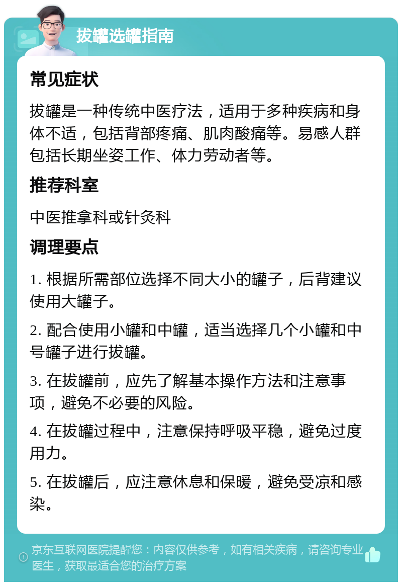 拔罐选罐指南 常见症状 拔罐是一种传统中医疗法，适用于多种疾病和身体不适，包括背部疼痛、肌肉酸痛等。易感人群包括长期坐姿工作、体力劳动者等。 推荐科室 中医推拿科或针灸科 调理要点 1. 根据所需部位选择不同大小的罐子，后背建议使用大罐子。 2. 配合使用小罐和中罐，适当选择几个小罐和中号罐子进行拔罐。 3. 在拔罐前，应先了解基本操作方法和注意事项，避免不必要的风险。 4. 在拔罐过程中，注意保持呼吸平稳，避免过度用力。 5. 在拔罐后，应注意休息和保暖，避免受凉和感染。