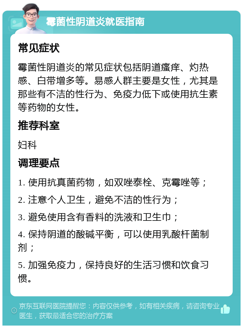 霉菌性阴道炎就医指南 常见症状 霉菌性阴道炎的常见症状包括阴道瘙痒、灼热感、白带增多等。易感人群主要是女性，尤其是那些有不洁的性行为、免疫力低下或使用抗生素等药物的女性。 推荐科室 妇科 调理要点 1. 使用抗真菌药物，如双唑泰栓、克霉唑等； 2. 注意个人卫生，避免不洁的性行为； 3. 避免使用含有香料的洗液和卫生巾； 4. 保持阴道的酸碱平衡，可以使用乳酸杆菌制剂； 5. 加强免疫力，保持良好的生活习惯和饮食习惯。