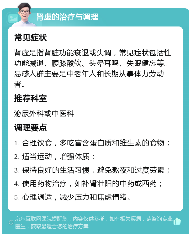 肾虚的治疗与调理 常见症状 肾虚是指肾脏功能衰退或失调，常见症状包括性功能减退、腰膝酸软、头晕耳鸣、失眠健忘等。易感人群主要是中老年人和长期从事体力劳动者。 推荐科室 泌尿外科或中医科 调理要点 1. 合理饮食，多吃富含蛋白质和维生素的食物； 2. 适当运动，增强体质； 3. 保持良好的生活习惯，避免熬夜和过度劳累； 4. 使用药物治疗，如补肾壮阳的中药或西药； 5. 心理调适，减少压力和焦虑情绪。