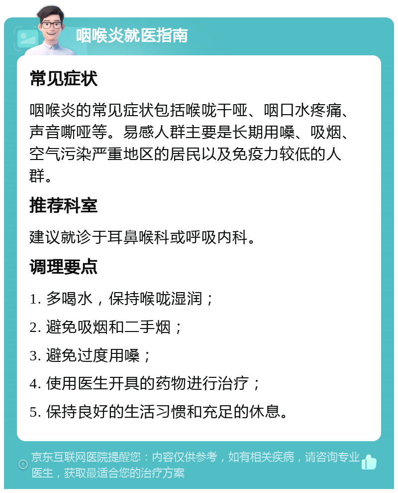 咽喉炎就医指南 常见症状 咽喉炎的常见症状包括喉咙干哑、咽口水疼痛、声音嘶哑等。易感人群主要是长期用嗓、吸烟、空气污染严重地区的居民以及免疫力较低的人群。 推荐科室 建议就诊于耳鼻喉科或呼吸内科。 调理要点 1. 多喝水，保持喉咙湿润； 2. 避免吸烟和二手烟； 3. 避免过度用嗓； 4. 使用医生开具的药物进行治疗； 5. 保持良好的生活习惯和充足的休息。