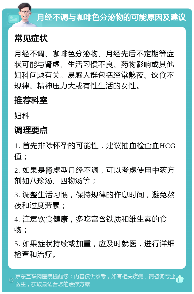 月经不调与咖啡色分泌物的可能原因及建议 常见症状 月经不调、咖啡色分泌物、月经先后不定期等症状可能与肾虚、生活习惯不良、药物影响或其他妇科问题有关。易感人群包括经常熬夜、饮食不规律、精神压力大或有性生活的女性。 推荐科室 妇科 调理要点 1. 首先排除怀孕的可能性，建议抽血检查血HCG值； 2. 如果是肾虚型月经不调，可以考虑使用中药方剂如八珍汤、四物汤等； 3. 调整生活习惯，保持规律的作息时间，避免熬夜和过度劳累； 4. 注意饮食健康，多吃富含铁质和维生素的食物； 5. 如果症状持续或加重，应及时就医，进行详细检查和治疗。