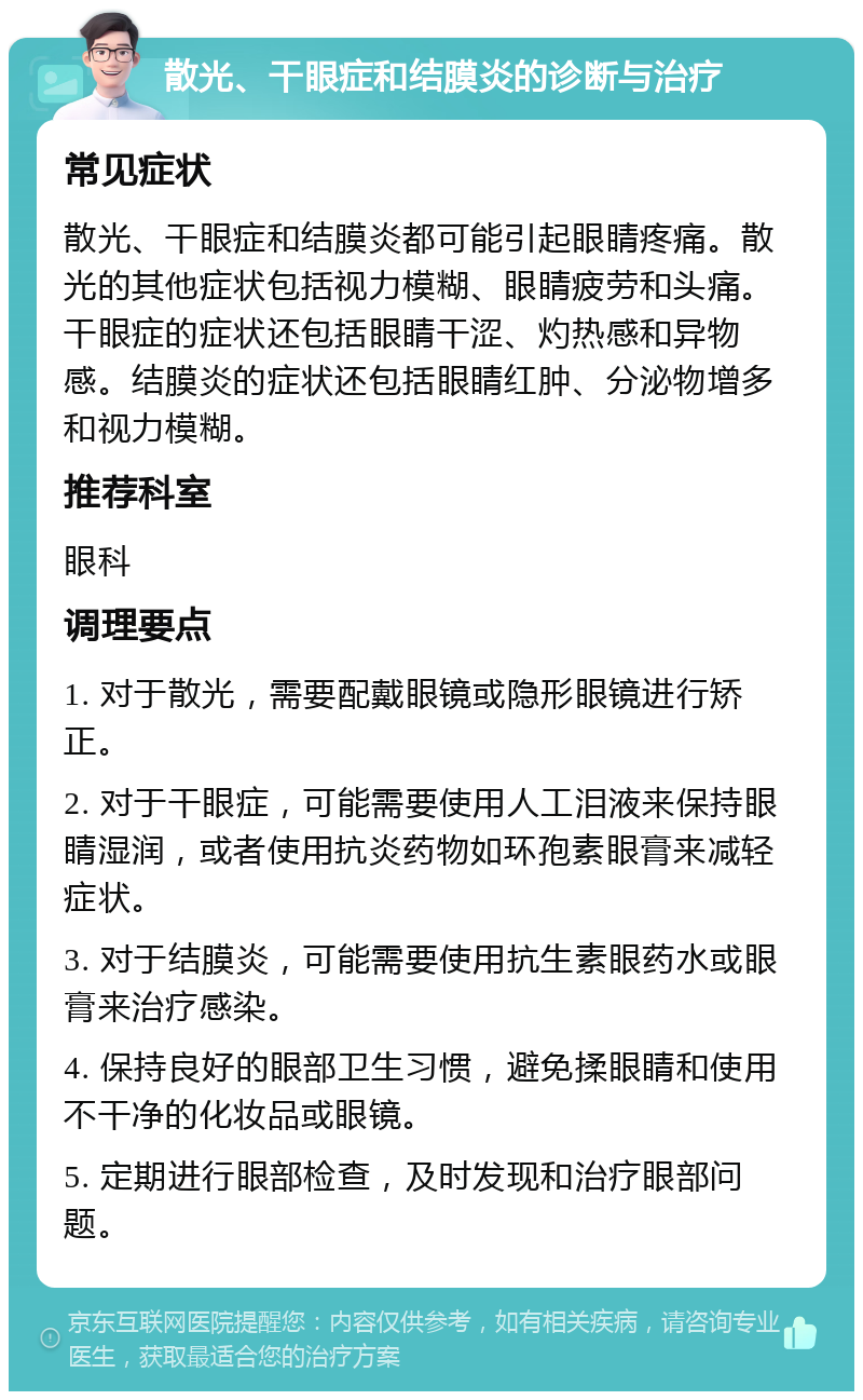 散光、干眼症和结膜炎的诊断与治疗 常见症状 散光、干眼症和结膜炎都可能引起眼睛疼痛。散光的其他症状包括视力模糊、眼睛疲劳和头痛。干眼症的症状还包括眼睛干涩、灼热感和异物感。结膜炎的症状还包括眼睛红肿、分泌物增多和视力模糊。 推荐科室 眼科 调理要点 1. 对于散光，需要配戴眼镜或隐形眼镜进行矫正。 2. 对于干眼症，可能需要使用人工泪液来保持眼睛湿润，或者使用抗炎药物如环孢素眼膏来减轻症状。 3. 对于结膜炎，可能需要使用抗生素眼药水或眼膏来治疗感染。 4. 保持良好的眼部卫生习惯，避免揉眼睛和使用不干净的化妆品或眼镜。 5. 定期进行眼部检查，及时发现和治疗眼部问题。