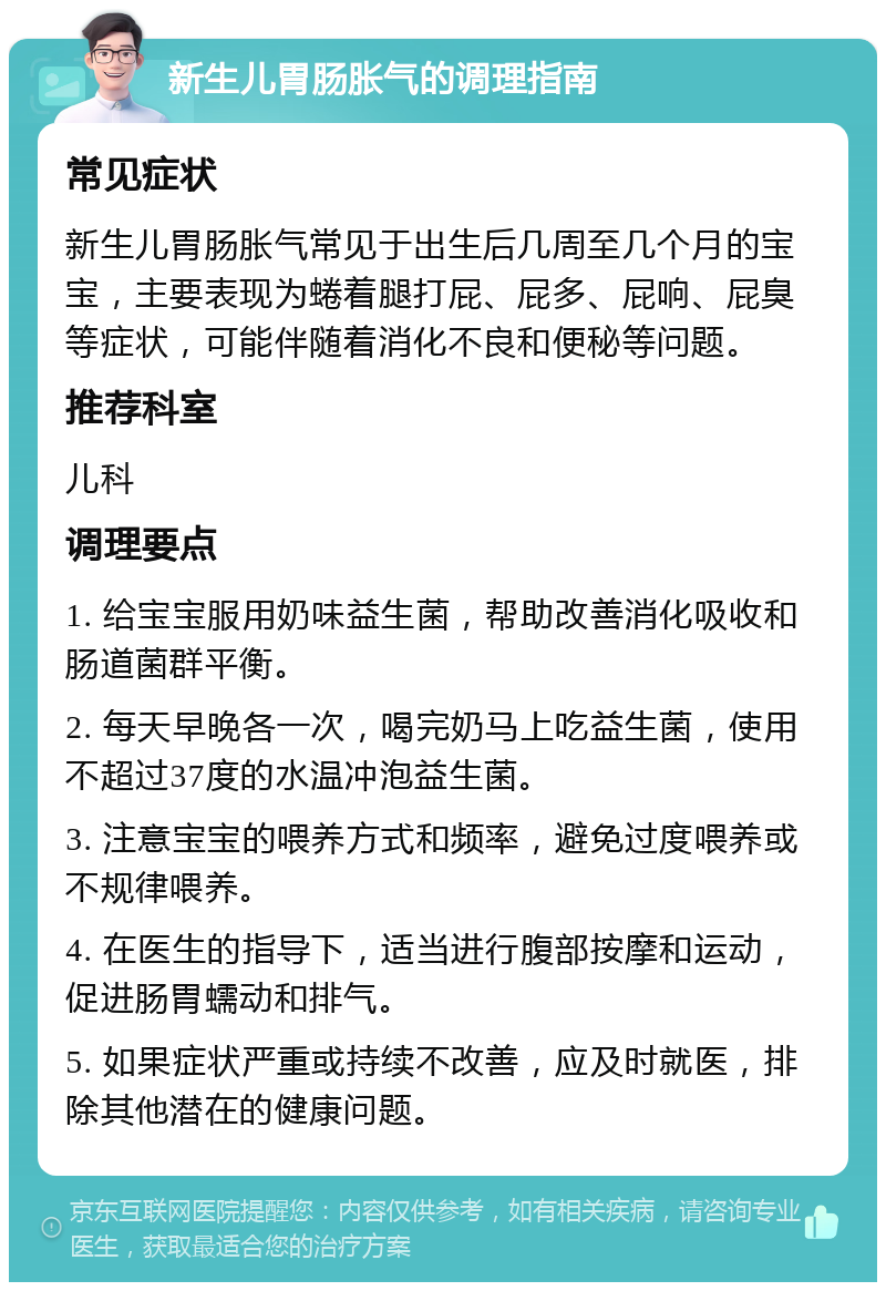 新生儿胃肠胀气的调理指南 常见症状 新生儿胃肠胀气常见于出生后几周至几个月的宝宝，主要表现为蜷着腿打屁、屁多、屁响、屁臭等症状，可能伴随着消化不良和便秘等问题。 推荐科室 儿科 调理要点 1. 给宝宝服用奶味益生菌，帮助改善消化吸收和肠道菌群平衡。 2. 每天早晚各一次，喝完奶马上吃益生菌，使用不超过37度的水温冲泡益生菌。 3. 注意宝宝的喂养方式和频率，避免过度喂养或不规律喂养。 4. 在医生的指导下，适当进行腹部按摩和运动，促进肠胃蠕动和排气。 5. 如果症状严重或持续不改善，应及时就医，排除其他潜在的健康问题。