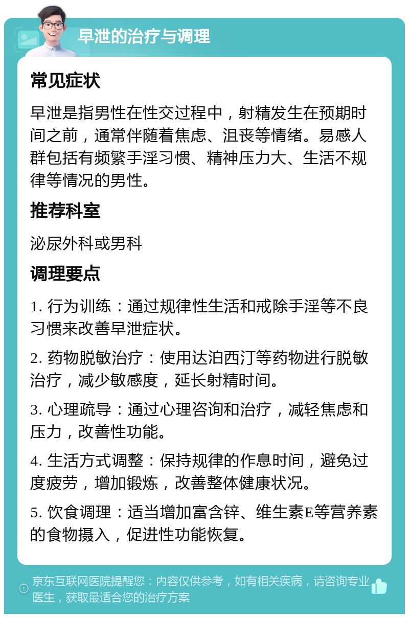 早泄的治疗与调理 常见症状 早泄是指男性在性交过程中，射精发生在预期时间之前，通常伴随着焦虑、沮丧等情绪。易感人群包括有频繁手淫习惯、精神压力大、生活不规律等情况的男性。 推荐科室 泌尿外科或男科 调理要点 1. 行为训练：通过规律性生活和戒除手淫等不良习惯来改善早泄症状。 2. 药物脱敏治疗：使用达泊西汀等药物进行脱敏治疗，减少敏感度，延长射精时间。 3. 心理疏导：通过心理咨询和治疗，减轻焦虑和压力，改善性功能。 4. 生活方式调整：保持规律的作息时间，避免过度疲劳，增加锻炼，改善整体健康状况。 5. 饮食调理：适当增加富含锌、维生素E等营养素的食物摄入，促进性功能恢复。