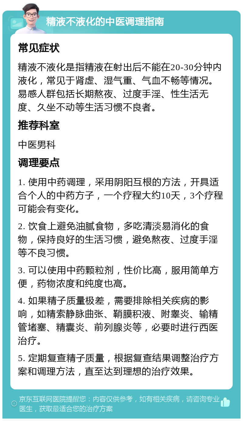 精液不液化的中医调理指南 常见症状 精液不液化是指精液在射出后不能在20-30分钟内液化，常见于肾虚、湿气重、气血不畅等情况。易感人群包括长期熬夜、过度手淫、性生活无度、久坐不动等生活习惯不良者。 推荐科室 中医男科 调理要点 1. 使用中药调理，采用阴阳互根的方法，开具适合个人的中药方子，一个疗程大约10天，3个疗程可能会有变化。 2. 饮食上避免油腻食物，多吃清淡易消化的食物，保持良好的生活习惯，避免熬夜、过度手淫等不良习惯。 3. 可以使用中药颗粒剂，性价比高，服用简单方便，药物浓度和纯度也高。 4. 如果精子质量极差，需要排除相关疾病的影响，如精索静脉曲张、鞘膜积液、附睾炎、输精管堵塞、精囊炎、前列腺炎等，必要时进行西医治疗。 5. 定期复查精子质量，根据复查结果调整治疗方案和调理方法，直至达到理想的治疗效果。