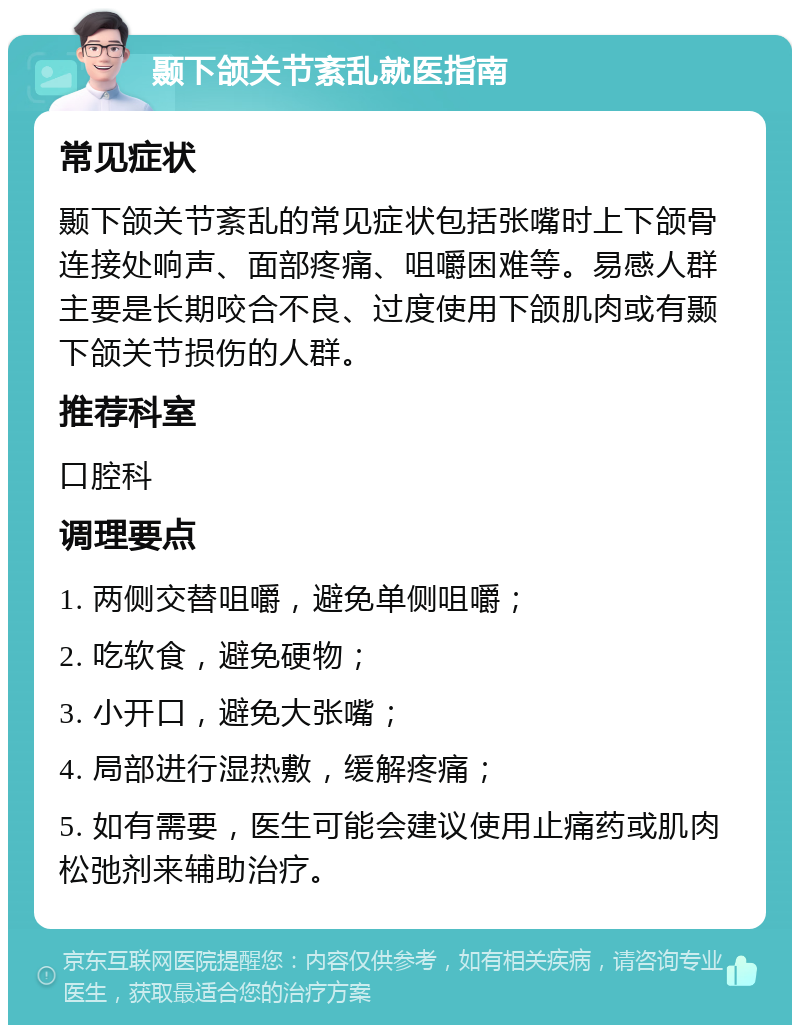 颞下颌关节紊乱就医指南 常见症状 颞下颌关节紊乱的常见症状包括张嘴时上下颌骨连接处响声、面部疼痛、咀嚼困难等。易感人群主要是长期咬合不良、过度使用下颌肌肉或有颞下颌关节损伤的人群。 推荐科室 口腔科 调理要点 1. 两侧交替咀嚼，避免单侧咀嚼； 2. 吃软食，避免硬物； 3. 小开口，避免大张嘴； 4. 局部进行湿热敷，缓解疼痛； 5. 如有需要，医生可能会建议使用止痛药或肌肉松弛剂来辅助治疗。