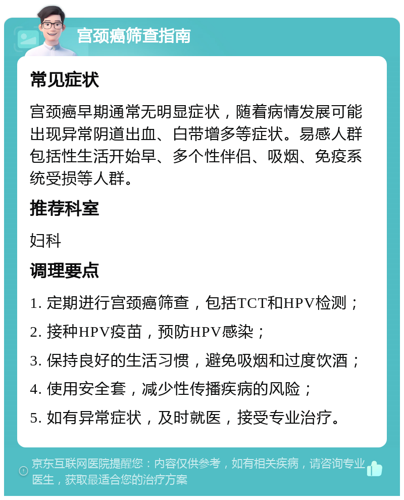 宫颈癌筛查指南 常见症状 宫颈癌早期通常无明显症状，随着病情发展可能出现异常阴道出血、白带增多等症状。易感人群包括性生活开始早、多个性伴侣、吸烟、免疫系统受损等人群。 推荐科室 妇科 调理要点 1. 定期进行宫颈癌筛查，包括TCT和HPV检测； 2. 接种HPV疫苗，预防HPV感染； 3. 保持良好的生活习惯，避免吸烟和过度饮酒； 4. 使用安全套，减少性传播疾病的风险； 5. 如有异常症状，及时就医，接受专业治疗。