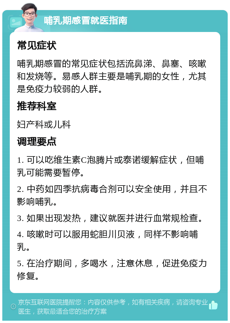 哺乳期感冒就医指南 常见症状 哺乳期感冒的常见症状包括流鼻涕、鼻塞、咳嗽和发烧等。易感人群主要是哺乳期的女性，尤其是免疫力较弱的人群。 推荐科室 妇产科或儿科 调理要点 1. 可以吃维生素C泡腾片或泰诺缓解症状，但哺乳可能需要暂停。 2. 中药如四季抗病毒合剂可以安全使用，并且不影响哺乳。 3. 如果出现发热，建议就医并进行血常规检查。 4. 咳嗽时可以服用蛇胆川贝液，同样不影响哺乳。 5. 在治疗期间，多喝水，注意休息，促进免疫力修复。