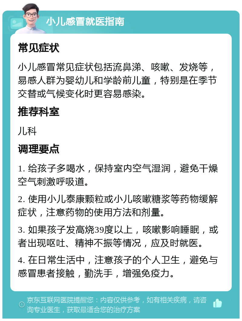 小儿感冒就医指南 常见症状 小儿感冒常见症状包括流鼻涕、咳嗽、发烧等，易感人群为婴幼儿和学龄前儿童，特别是在季节交替或气候变化时更容易感染。 推荐科室 儿科 调理要点 1. 给孩子多喝水，保持室内空气湿润，避免干燥空气刺激呼吸道。 2. 使用小儿泰康颗粒或小儿咳嗽糖浆等药物缓解症状，注意药物的使用方法和剂量。 3. 如果孩子发高烧39度以上，咳嗽影响睡眠，或者出现呕吐、精神不振等情况，应及时就医。 4. 在日常生活中，注意孩子的个人卫生，避免与感冒患者接触，勤洗手，增强免疫力。