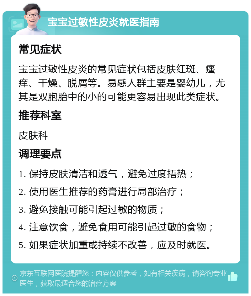 宝宝过敏性皮炎就医指南 常见症状 宝宝过敏性皮炎的常见症状包括皮肤红斑、瘙痒、干燥、脱屑等。易感人群主要是婴幼儿，尤其是双胞胎中的小的可能更容易出现此类症状。 推荐科室 皮肤科 调理要点 1. 保持皮肤清洁和透气，避免过度捂热； 2. 使用医生推荐的药膏进行局部治疗； 3. 避免接触可能引起过敏的物质； 4. 注意饮食，避免食用可能引起过敏的食物； 5. 如果症状加重或持续不改善，应及时就医。