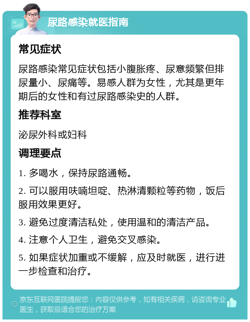 尿路感染就医指南 常见症状 尿路感染常见症状包括小腹胀疼、尿意频繁但排尿量小、尿痛等。易感人群为女性，尤其是更年期后的女性和有过尿路感染史的人群。 推荐科室 泌尿外科或妇科 调理要点 1. 多喝水，保持尿路通畅。 2. 可以服用呋喃坦啶、热淋清颗粒等药物，饭后服用效果更好。 3. 避免过度清洁私处，使用温和的清洁产品。 4. 注意个人卫生，避免交叉感染。 5. 如果症状加重或不缓解，应及时就医，进行进一步检查和治疗。