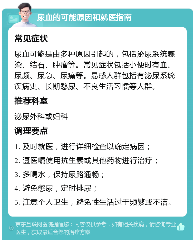 尿血的可能原因和就医指南 常见症状 尿血可能是由多种原因引起的，包括泌尿系统感染、结石、肿瘤等。常见症状包括小便时有血、尿频、尿急、尿痛等。易感人群包括有泌尿系统疾病史、长期憋尿、不良生活习惯等人群。 推荐科室 泌尿外科或妇科 调理要点 1. 及时就医，进行详细检查以确定病因； 2. 遵医嘱使用抗生素或其他药物进行治疗； 3. 多喝水，保持尿路通畅； 4. 避免憋尿，定时排尿； 5. 注意个人卫生，避免性生活过于频繁或不洁。