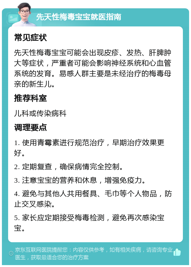 先天性梅毒宝宝就医指南 常见症状 先天性梅毒宝宝可能会出现皮疹、发热、肝脾肿大等症状，严重者可能会影响神经系统和心血管系统的发育。易感人群主要是未经治疗的梅毒母亲的新生儿。 推荐科室 儿科或传染病科 调理要点 1. 使用青霉素进行规范治疗，早期治疗效果更好。 2. 定期复查，确保病情完全控制。 3. 注意宝宝的营养和休息，增强免疫力。 4. 避免与其他人共用餐具、毛巾等个人物品，防止交叉感染。 5. 家长应定期接受梅毒检测，避免再次感染宝宝。