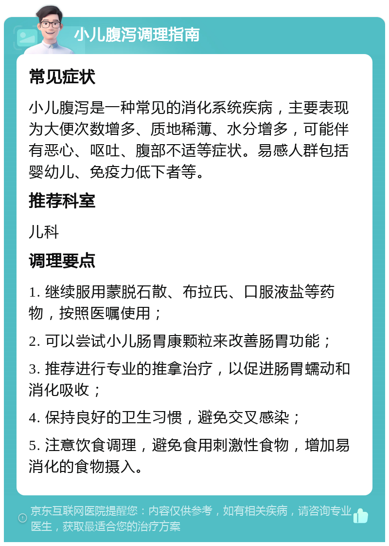 小儿腹泻调理指南 常见症状 小儿腹泻是一种常见的消化系统疾病，主要表现为大便次数增多、质地稀薄、水分增多，可能伴有恶心、呕吐、腹部不适等症状。易感人群包括婴幼儿、免疫力低下者等。 推荐科室 儿科 调理要点 1. 继续服用蒙脱石散、布拉氏、口服液盐等药物，按照医嘱使用； 2. 可以尝试小儿肠胃康颗粒来改善肠胃功能； 3. 推荐进行专业的推拿治疗，以促进肠胃蠕动和消化吸收； 4. 保持良好的卫生习惯，避免交叉感染； 5. 注意饮食调理，避免食用刺激性食物，增加易消化的食物摄入。