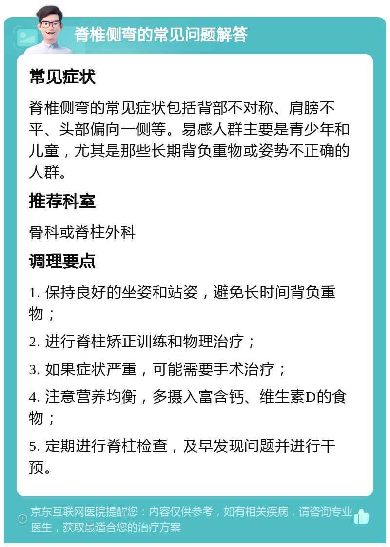 脊椎侧弯的常见问题解答 常见症状 脊椎侧弯的常见症状包括背部不对称、肩膀不平、头部偏向一侧等。易感人群主要是青少年和儿童，尤其是那些长期背负重物或姿势不正确的人群。 推荐科室 骨科或脊柱外科 调理要点 1. 保持良好的坐姿和站姿，避免长时间背负重物； 2. 进行脊柱矫正训练和物理治疗； 3. 如果症状严重，可能需要手术治疗； 4. 注意营养均衡，多摄入富含钙、维生素D的食物； 5. 定期进行脊柱检查，及早发现问题并进行干预。