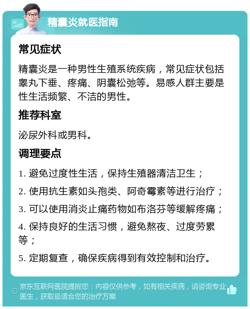 精囊炎就医指南 常见症状 精囊炎是一种男性生殖系统疾病，常见症状包括睾丸下垂、疼痛、阴囊松弛等。易感人群主要是性生活频繁、不洁的男性。 推荐科室 泌尿外科或男科。 调理要点 1. 避免过度性生活，保持生殖器清洁卫生； 2. 使用抗生素如头孢类、阿奇霉素等进行治疗； 3. 可以使用消炎止痛药物如布洛芬等缓解疼痛； 4. 保持良好的生活习惯，避免熬夜、过度劳累等； 5. 定期复查，确保疾病得到有效控制和治疗。