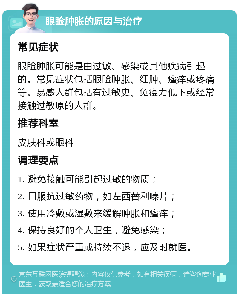 眼睑肿胀的原因与治疗 常见症状 眼睑肿胀可能是由过敏、感染或其他疾病引起的。常见症状包括眼睑肿胀、红肿、瘙痒或疼痛等。易感人群包括有过敏史、免疫力低下或经常接触过敏原的人群。 推荐科室 皮肤科或眼科 调理要点 1. 避免接触可能引起过敏的物质； 2. 口服抗过敏药物，如左西替利嗪片； 3. 使用冷敷或湿敷来缓解肿胀和瘙痒； 4. 保持良好的个人卫生，避免感染； 5. 如果症状严重或持续不退，应及时就医。