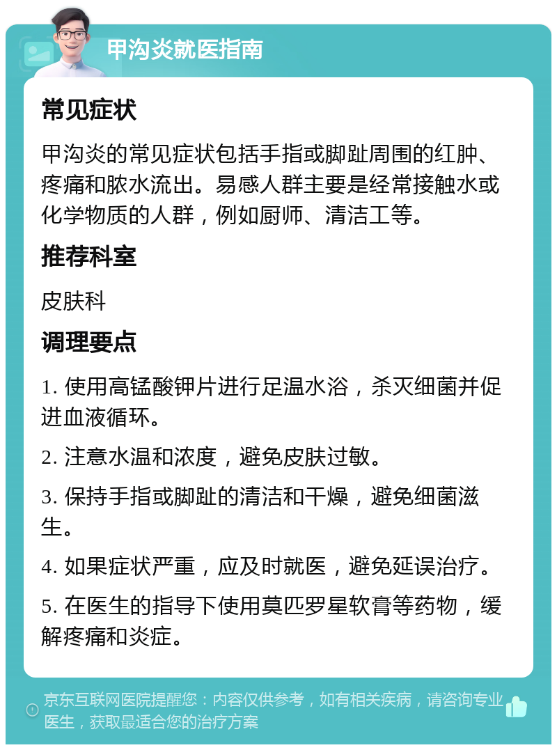 甲沟炎就医指南 常见症状 甲沟炎的常见症状包括手指或脚趾周围的红肿、疼痛和脓水流出。易感人群主要是经常接触水或化学物质的人群，例如厨师、清洁工等。 推荐科室 皮肤科 调理要点 1. 使用高锰酸钾片进行足温水浴，杀灭细菌并促进血液循环。 2. 注意水温和浓度，避免皮肤过敏。 3. 保持手指或脚趾的清洁和干燥，避免细菌滋生。 4. 如果症状严重，应及时就医，避免延误治疗。 5. 在医生的指导下使用莫匹罗星软膏等药物，缓解疼痛和炎症。