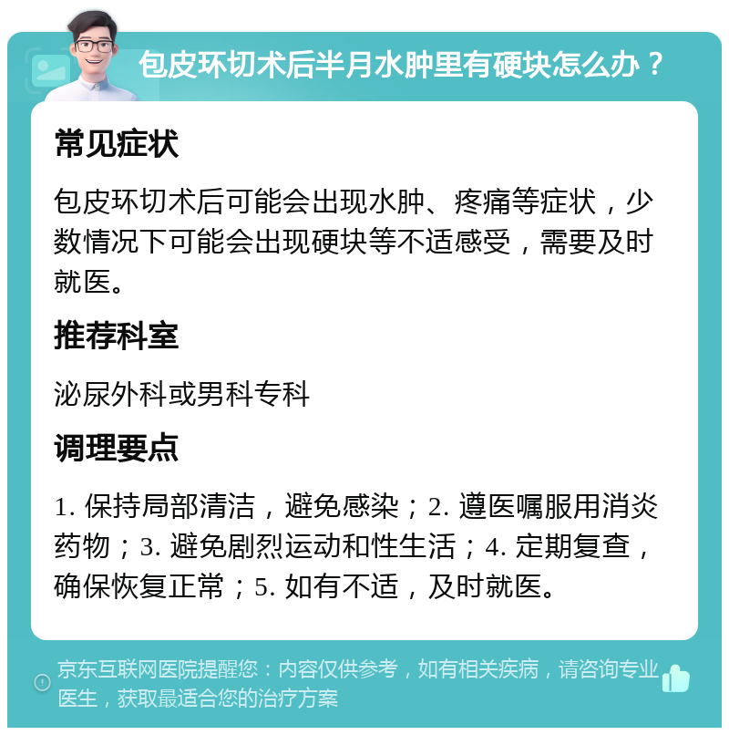 包皮环切术后半月水肿里有硬块怎么办？ 常见症状 包皮环切术后可能会出现水肿、疼痛等症状，少数情况下可能会出现硬块等不适感受，需要及时就医。 推荐科室 泌尿外科或男科专科 调理要点 1. 保持局部清洁，避免感染；2. 遵医嘱服用消炎药物；3. 避免剧烈运动和性生活；4. 定期复查，确保恢复正常；5. 如有不适，及时就医。