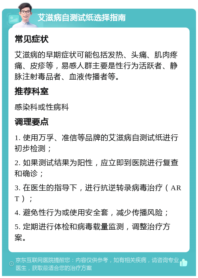 艾滋病自测试纸选择指南 常见症状 艾滋病的早期症状可能包括发热、头痛、肌肉疼痛、皮疹等，易感人群主要是性行为活跃者、静脉注射毒品者、血液传播者等。 推荐科室 感染科或性病科 调理要点 1. 使用万孚、准信等品牌的艾滋病自测试纸进行初步检测； 2. 如果测试结果为阳性，应立即到医院进行复查和确诊； 3. 在医生的指导下，进行抗逆转录病毒治疗（ART）； 4. 避免性行为或使用安全套，减少传播风险； 5. 定期进行体检和病毒载量监测，调整治疗方案。