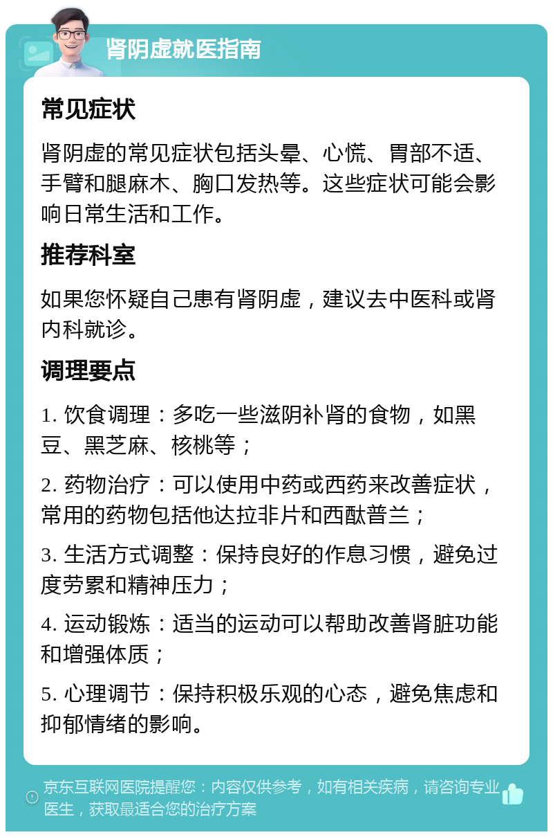 肾阴虚就医指南 常见症状 肾阴虚的常见症状包括头晕、心慌、胃部不适、手臂和腿麻木、胸口发热等。这些症状可能会影响日常生活和工作。 推荐科室 如果您怀疑自己患有肾阴虚，建议去中医科或肾内科就诊。 调理要点 1. 饮食调理：多吃一些滋阴补肾的食物，如黑豆、黑芝麻、核桃等； 2. 药物治疗：可以使用中药或西药来改善症状，常用的药物包括他达拉非片和西酞普兰； 3. 生活方式调整：保持良好的作息习惯，避免过度劳累和精神压力； 4. 运动锻炼：适当的运动可以帮助改善肾脏功能和增强体质； 5. 心理调节：保持积极乐观的心态，避免焦虑和抑郁情绪的影响。