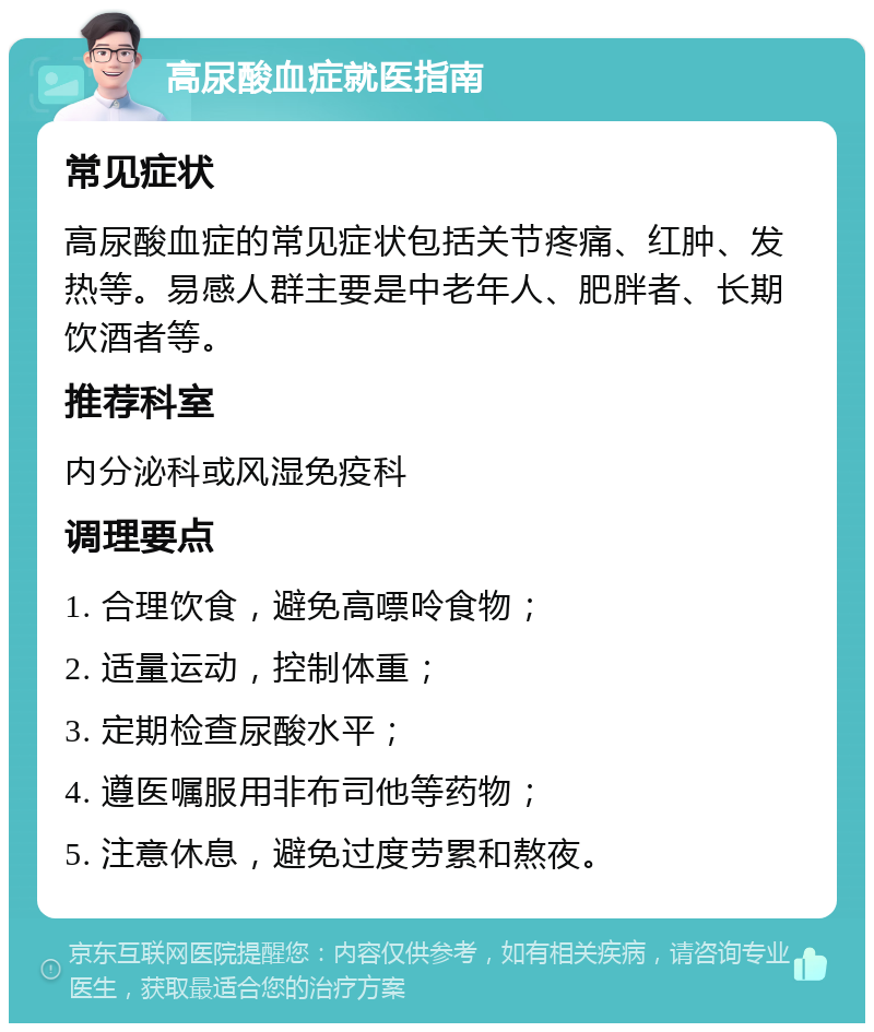 高尿酸血症就医指南 常见症状 高尿酸血症的常见症状包括关节疼痛、红肿、发热等。易感人群主要是中老年人、肥胖者、长期饮酒者等。 推荐科室 内分泌科或风湿免疫科 调理要点 1. 合理饮食，避免高嘌呤食物； 2. 适量运动，控制体重； 3. 定期检查尿酸水平； 4. 遵医嘱服用非布司他等药物； 5. 注意休息，避免过度劳累和熬夜。