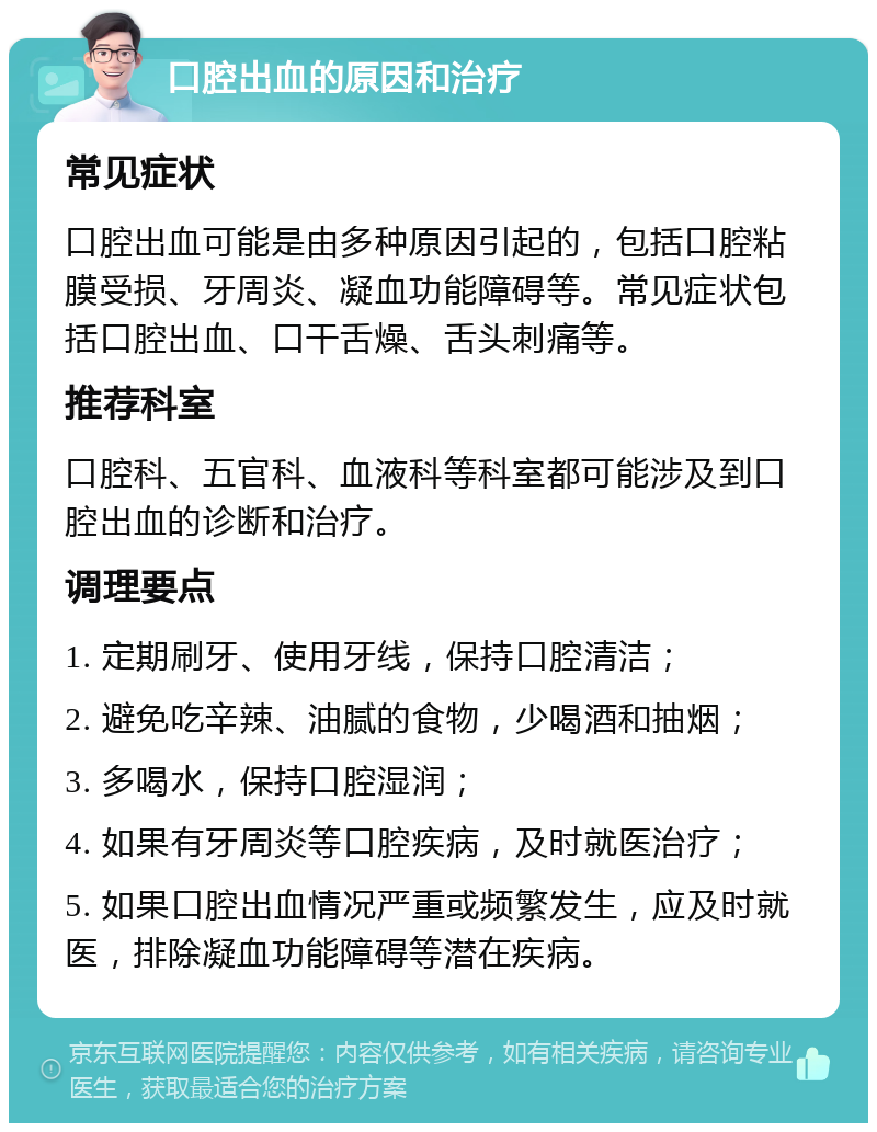 口腔出血的原因和治疗 常见症状 口腔出血可能是由多种原因引起的，包括口腔粘膜受损、牙周炎、凝血功能障碍等。常见症状包括口腔出血、口干舌燥、舌头刺痛等。 推荐科室 口腔科、五官科、血液科等科室都可能涉及到口腔出血的诊断和治疗。 调理要点 1. 定期刷牙、使用牙线，保持口腔清洁； 2. 避免吃辛辣、油腻的食物，少喝酒和抽烟； 3. 多喝水，保持口腔湿润； 4. 如果有牙周炎等口腔疾病，及时就医治疗； 5. 如果口腔出血情况严重或频繁发生，应及时就医，排除凝血功能障碍等潜在疾病。