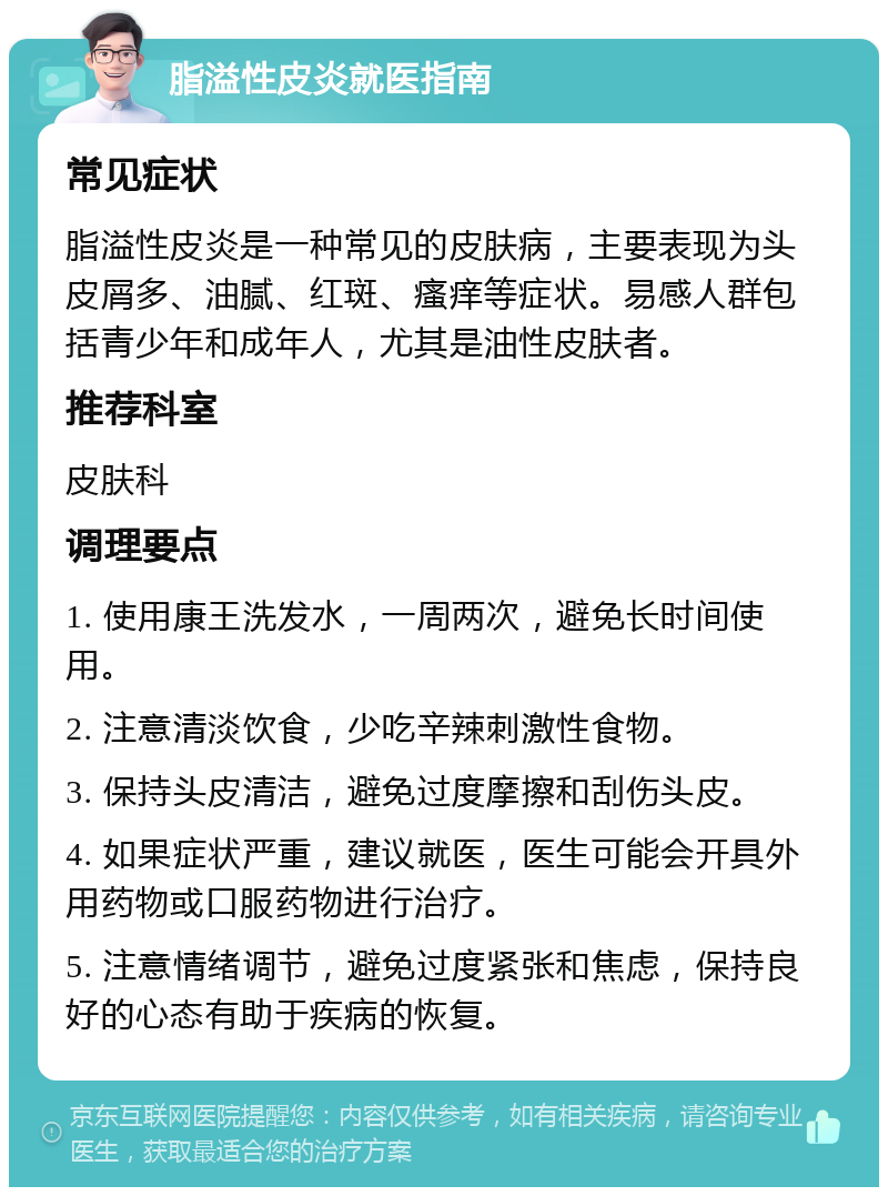 脂溢性皮炎就医指南 常见症状 脂溢性皮炎是一种常见的皮肤病，主要表现为头皮屑多、油腻、红斑、瘙痒等症状。易感人群包括青少年和成年人，尤其是油性皮肤者。 推荐科室 皮肤科 调理要点 1. 使用康王洗发水，一周两次，避免长时间使用。 2. 注意清淡饮食，少吃辛辣刺激性食物。 3. 保持头皮清洁，避免过度摩擦和刮伤头皮。 4. 如果症状严重，建议就医，医生可能会开具外用药物或口服药物进行治疗。 5. 注意情绪调节，避免过度紧张和焦虑，保持良好的心态有助于疾病的恢复。