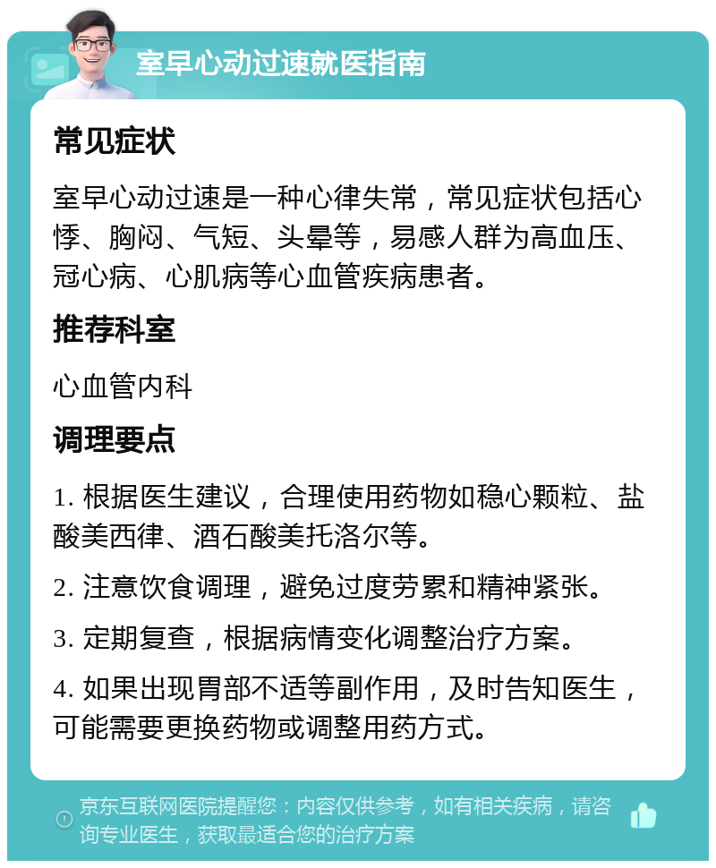 室早心动过速就医指南 常见症状 室早心动过速是一种心律失常，常见症状包括心悸、胸闷、气短、头晕等，易感人群为高血压、冠心病、心肌病等心血管疾病患者。 推荐科室 心血管内科 调理要点 1. 根据医生建议，合理使用药物如稳心颗粒、盐酸美西律、酒石酸美托洛尔等。 2. 注意饮食调理，避免过度劳累和精神紧张。 3. 定期复查，根据病情变化调整治疗方案。 4. 如果出现胃部不适等副作用，及时告知医生，可能需要更换药物或调整用药方式。