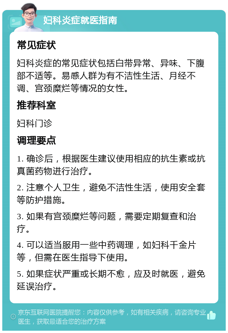 妇科炎症就医指南 常见症状 妇科炎症的常见症状包括白带异常、异味、下腹部不适等。易感人群为有不洁性生活、月经不调、宫颈糜烂等情况的女性。 推荐科室 妇科门诊 调理要点 1. 确诊后，根据医生建议使用相应的抗生素或抗真菌药物进行治疗。 2. 注意个人卫生，避免不洁性生活，使用安全套等防护措施。 3. 如果有宫颈糜烂等问题，需要定期复查和治疗。 4. 可以适当服用一些中药调理，如妇科千金片等，但需在医生指导下使用。 5. 如果症状严重或长期不愈，应及时就医，避免延误治疗。