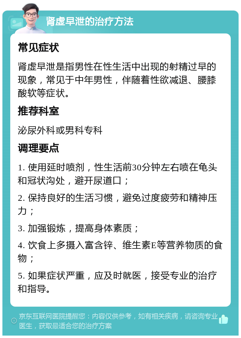 肾虚早泄的治疗方法 常见症状 肾虚早泄是指男性在性生活中出现的射精过早的现象，常见于中年男性，伴随着性欲减退、腰膝酸软等症状。 推荐科室 泌尿外科或男科专科 调理要点 1. 使用延时喷剂，性生活前30分钟左右喷在龟头和冠状沟处，避开尿道口； 2. 保持良好的生活习惯，避免过度疲劳和精神压力； 3. 加强锻炼，提高身体素质； 4. 饮食上多摄入富含锌、维生素E等营养物质的食物； 5. 如果症状严重，应及时就医，接受专业的治疗和指导。