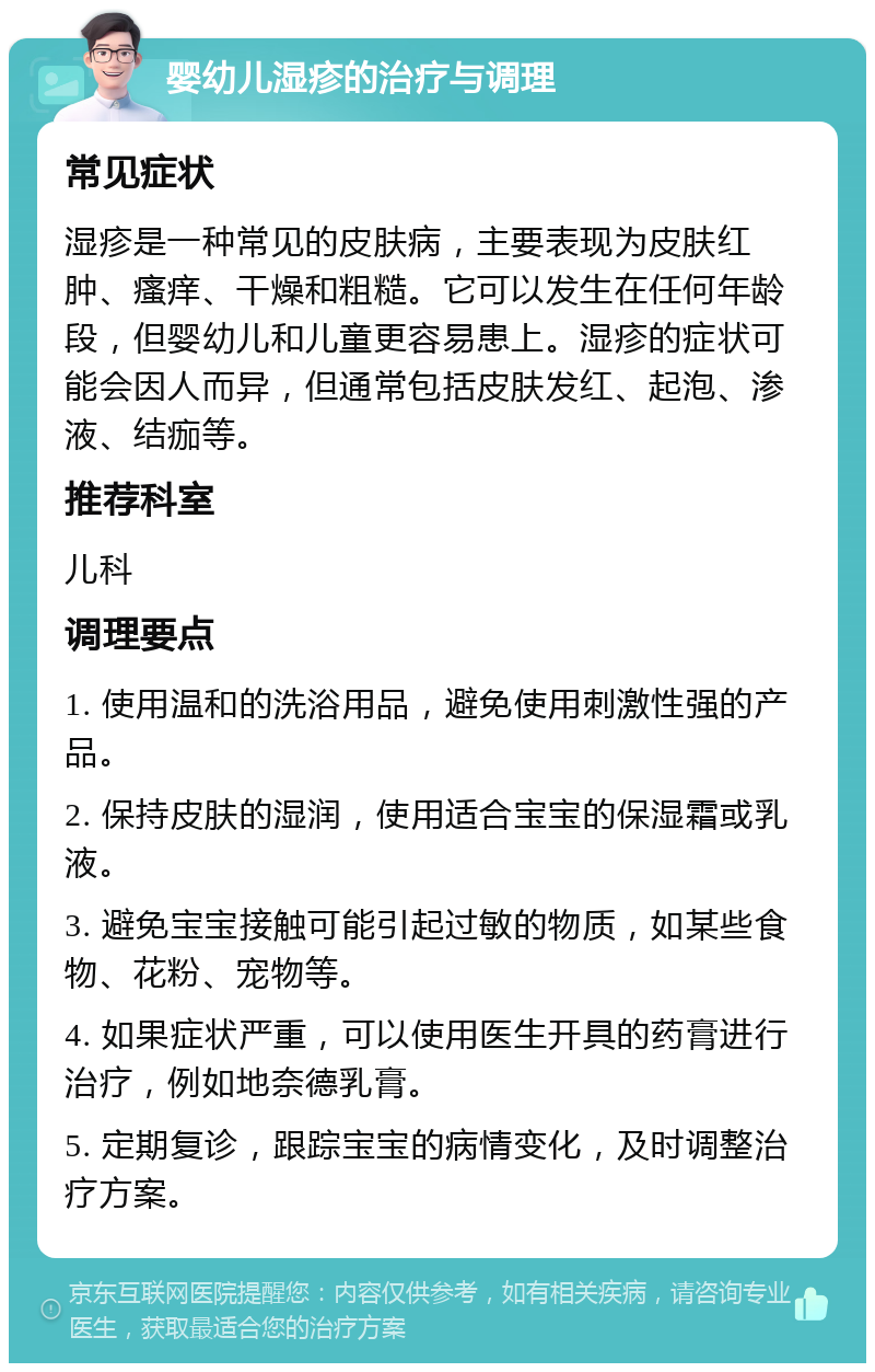 婴幼儿湿疹的治疗与调理 常见症状 湿疹是一种常见的皮肤病，主要表现为皮肤红肿、瘙痒、干燥和粗糙。它可以发生在任何年龄段，但婴幼儿和儿童更容易患上。湿疹的症状可能会因人而异，但通常包括皮肤发红、起泡、渗液、结痂等。 推荐科室 儿科 调理要点 1. 使用温和的洗浴用品，避免使用刺激性强的产品。 2. 保持皮肤的湿润，使用适合宝宝的保湿霜或乳液。 3. 避免宝宝接触可能引起过敏的物质，如某些食物、花粉、宠物等。 4. 如果症状严重，可以使用医生开具的药膏进行治疗，例如地奈德乳膏。 5. 定期复诊，跟踪宝宝的病情变化，及时调整治疗方案。