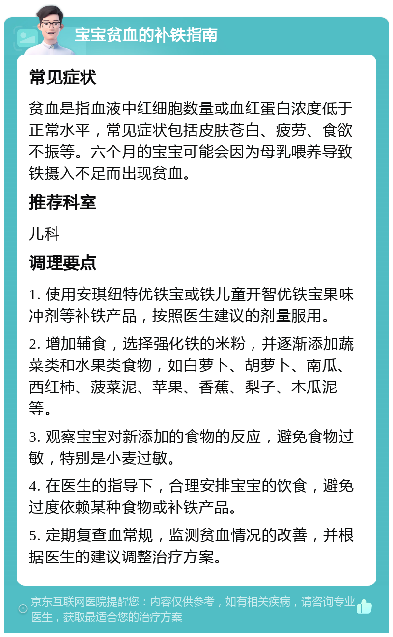 宝宝贫血的补铁指南 常见症状 贫血是指血液中红细胞数量或血红蛋白浓度低于正常水平，常见症状包括皮肤苍白、疲劳、食欲不振等。六个月的宝宝可能会因为母乳喂养导致铁摄入不足而出现贫血。 推荐科室 儿科 调理要点 1. 使用安琪纽特优铁宝或铁儿童开智优铁宝果味冲剂等补铁产品，按照医生建议的剂量服用。 2. 增加辅食，选择强化铁的米粉，并逐渐添加蔬菜类和水果类食物，如白萝卜、胡萝卜、南瓜、西红柿、菠菜泥、苹果、香蕉、梨子、木瓜泥等。 3. 观察宝宝对新添加的食物的反应，避免食物过敏，特别是小麦过敏。 4. 在医生的指导下，合理安排宝宝的饮食，避免过度依赖某种食物或补铁产品。 5. 定期复查血常规，监测贫血情况的改善，并根据医生的建议调整治疗方案。