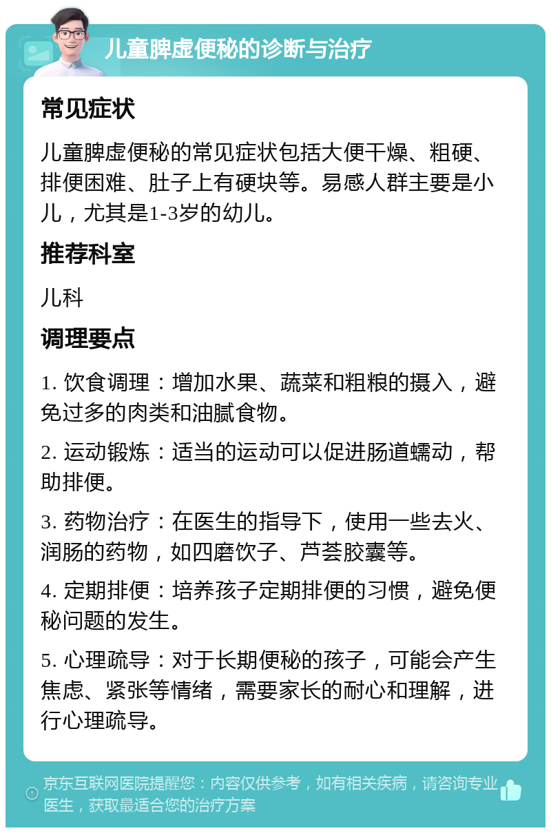 儿童脾虚便秘的诊断与治疗 常见症状 儿童脾虚便秘的常见症状包括大便干燥、粗硬、排便困难、肚子上有硬块等。易感人群主要是小儿，尤其是1-3岁的幼儿。 推荐科室 儿科 调理要点 1. 饮食调理：增加水果、蔬菜和粗粮的摄入，避免过多的肉类和油腻食物。 2. 运动锻炼：适当的运动可以促进肠道蠕动，帮助排便。 3. 药物治疗：在医生的指导下，使用一些去火、润肠的药物，如四磨饮子、芦荟胶囊等。 4. 定期排便：培养孩子定期排便的习惯，避免便秘问题的发生。 5. 心理疏导：对于长期便秘的孩子，可能会产生焦虑、紧张等情绪，需要家长的耐心和理解，进行心理疏导。