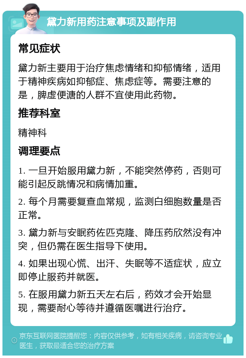 黛力新用药注意事项及副作用 常见症状 黛力新主要用于治疗焦虑情绪和抑郁情绪，适用于精神疾病如抑郁症、焦虑症等。需要注意的是，脾虚便溏的人群不宜使用此药物。 推荐科室 精神科 调理要点 1. 一旦开始服用黛力新，不能突然停药，否则可能引起反跳情况和病情加重。 2. 每个月需要复查血常规，监测白细胞数量是否正常。 3. 黛力新与安眠药佐匹克隆、降压药欣然没有冲突，但仍需在医生指导下使用。 4. 如果出现心慌、出汗、失眠等不适症状，应立即停止服药并就医。 5. 在服用黛力新五天左右后，药效才会开始显现，需要耐心等待并遵循医嘱进行治疗。