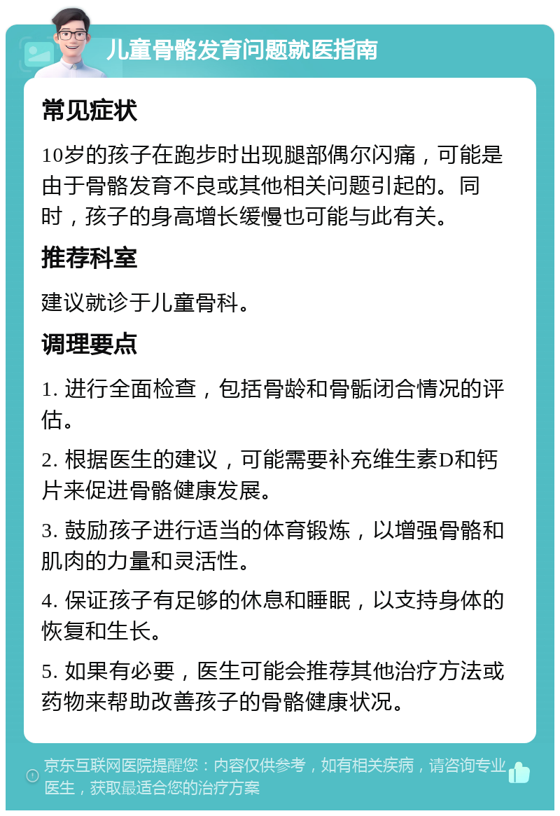 儿童骨骼发育问题就医指南 常见症状 10岁的孩子在跑步时出现腿部偶尔闪痛，可能是由于骨骼发育不良或其他相关问题引起的。同时，孩子的身高增长缓慢也可能与此有关。 推荐科室 建议就诊于儿童骨科。 调理要点 1. 进行全面检查，包括骨龄和骨骺闭合情况的评估。 2. 根据医生的建议，可能需要补充维生素D和钙片来促进骨骼健康发展。 3. 鼓励孩子进行适当的体育锻炼，以增强骨骼和肌肉的力量和灵活性。 4. 保证孩子有足够的休息和睡眠，以支持身体的恢复和生长。 5. 如果有必要，医生可能会推荐其他治疗方法或药物来帮助改善孩子的骨骼健康状况。