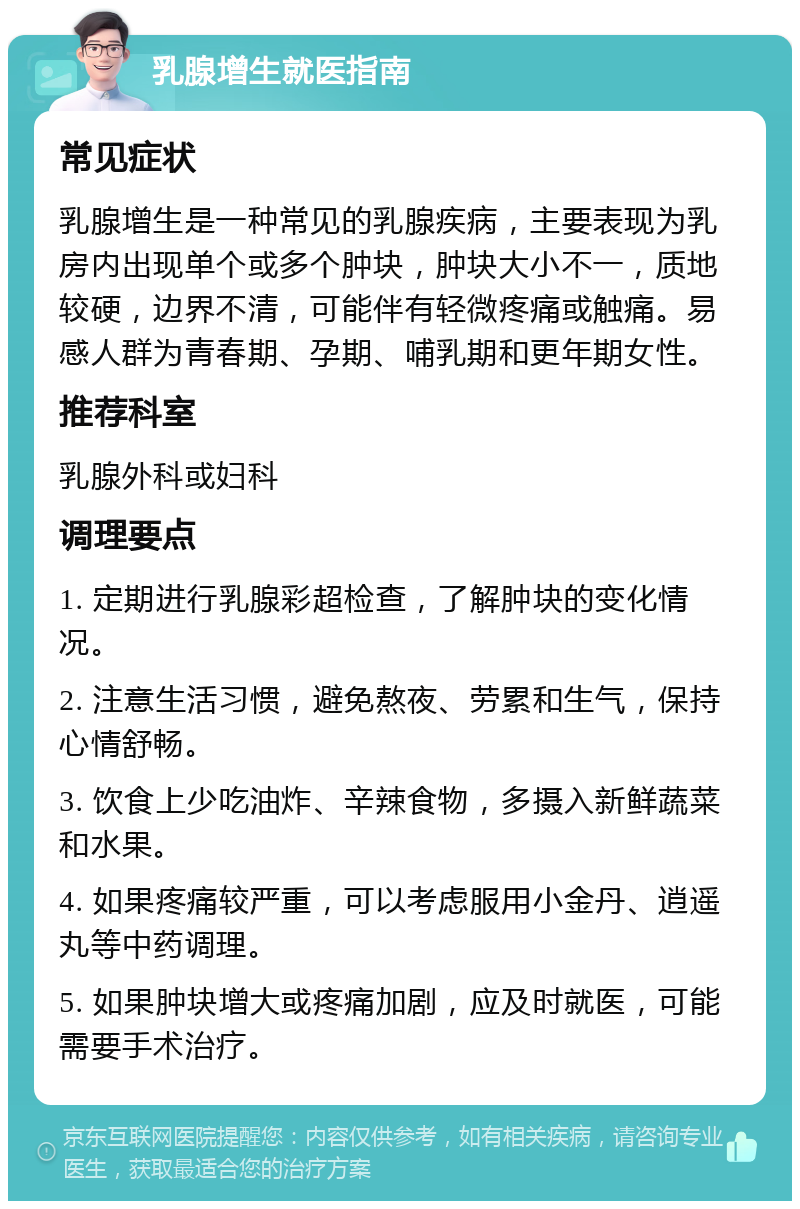 乳腺增生就医指南 常见症状 乳腺增生是一种常见的乳腺疾病，主要表现为乳房内出现单个或多个肿块，肿块大小不一，质地较硬，边界不清，可能伴有轻微疼痛或触痛。易感人群为青春期、孕期、哺乳期和更年期女性。 推荐科室 乳腺外科或妇科 调理要点 1. 定期进行乳腺彩超检查，了解肿块的变化情况。 2. 注意生活习惯，避免熬夜、劳累和生气，保持心情舒畅。 3. 饮食上少吃油炸、辛辣食物，多摄入新鲜蔬菜和水果。 4. 如果疼痛较严重，可以考虑服用小金丹、逍遥丸等中药调理。 5. 如果肿块增大或疼痛加剧，应及时就医，可能需要手术治疗。