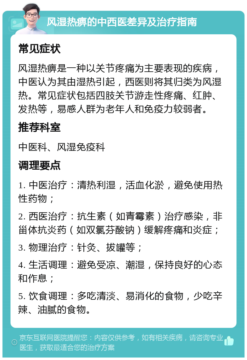 风湿热痹的中西医差异及治疗指南 常见症状 风湿热痹是一种以关节疼痛为主要表现的疾病，中医认为其由湿热引起，西医则将其归类为风湿热。常见症状包括四肢关节游走性疼痛、红肿、发热等，易感人群为老年人和免疫力较弱者。 推荐科室 中医科、风湿免疫科 调理要点 1. 中医治疗：清热利湿，活血化淤，避免使用热性药物； 2. 西医治疗：抗生素（如青霉素）治疗感染，非甾体抗炎药（如双氯芬酸钠）缓解疼痛和炎症； 3. 物理治疗：针灸、拔罐等； 4. 生活调理：避免受凉、潮湿，保持良好的心态和作息； 5. 饮食调理：多吃清淡、易消化的食物，少吃辛辣、油腻的食物。