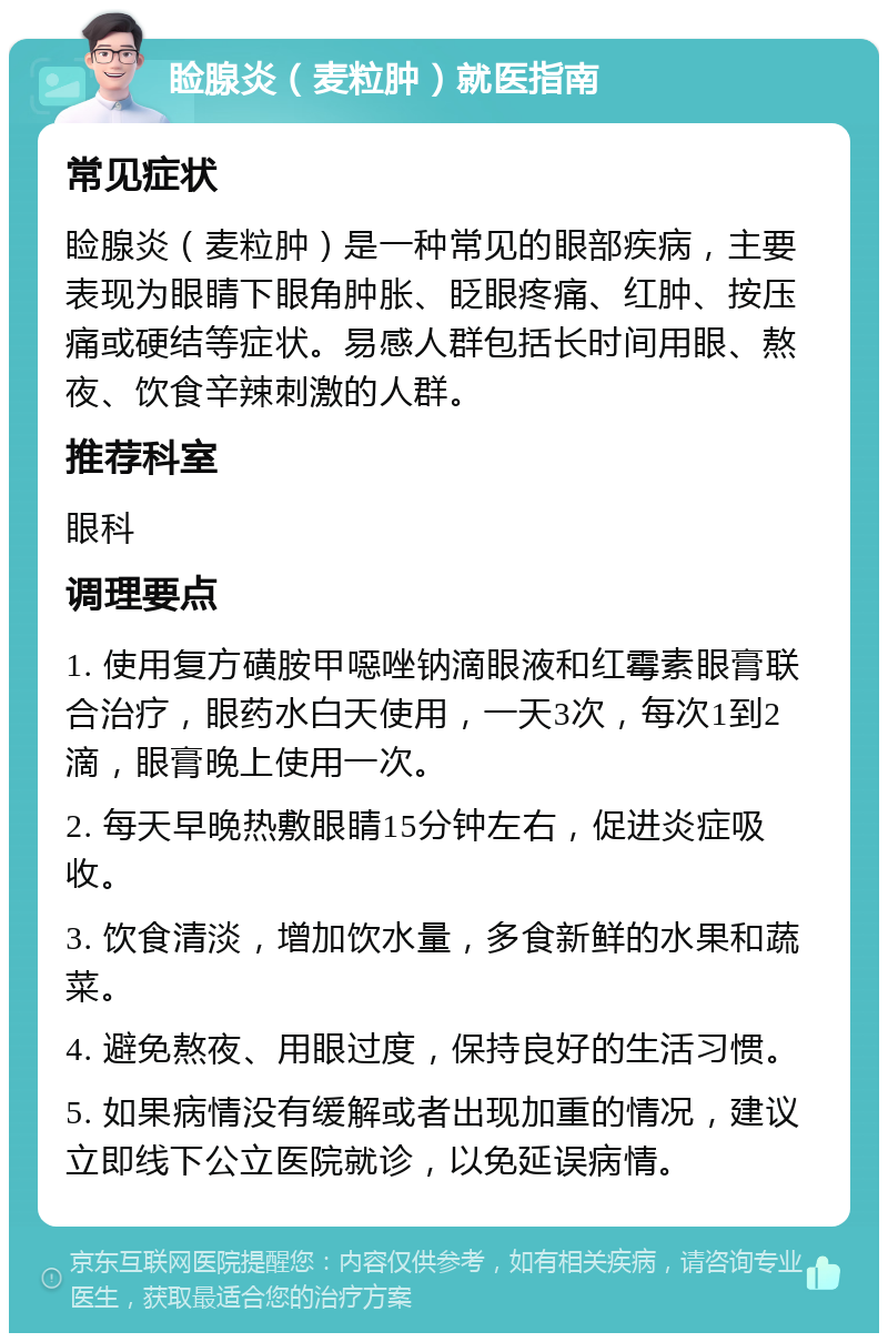 睑腺炎（麦粒肿）就医指南 常见症状 睑腺炎（麦粒肿）是一种常见的眼部疾病，主要表现为眼睛下眼角肿胀、眨眼疼痛、红肿、按压痛或硬结等症状。易感人群包括长时间用眼、熬夜、饮食辛辣刺激的人群。 推荐科室 眼科 调理要点 1. 使用复方磺胺甲噁唑钠滴眼液和红霉素眼膏联合治疗，眼药水白天使用，一天3次，每次1到2滴，眼膏晚上使用一次。 2. 每天早晚热敷眼睛15分钟左右，促进炎症吸收。 3. 饮食清淡，增加饮水量，多食新鲜的水果和蔬菜。 4. 避免熬夜、用眼过度，保持良好的生活习惯。 5. 如果病情没有缓解或者出现加重的情况，建议立即线下公立医院就诊，以免延误病情。