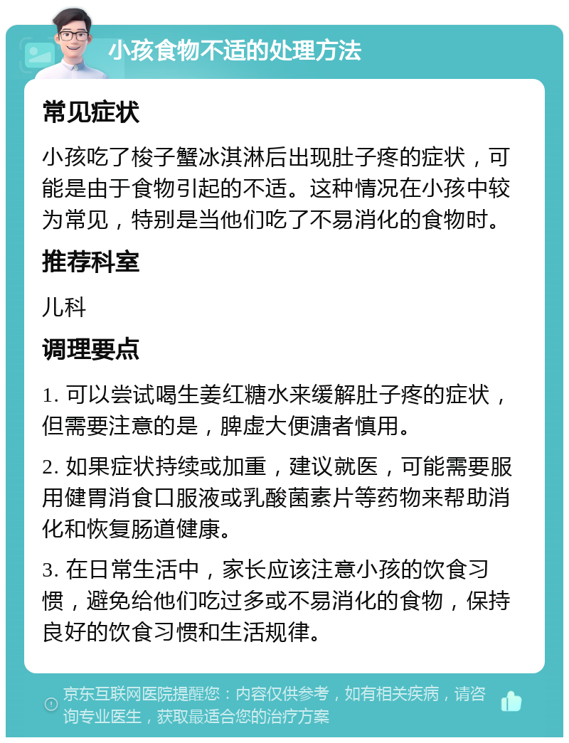 小孩食物不适的处理方法 常见症状 小孩吃了梭子蟹冰淇淋后出现肚子疼的症状，可能是由于食物引起的不适。这种情况在小孩中较为常见，特别是当他们吃了不易消化的食物时。 推荐科室 儿科 调理要点 1. 可以尝试喝生姜红糖水来缓解肚子疼的症状，但需要注意的是，脾虚大便溏者慎用。 2. 如果症状持续或加重，建议就医，可能需要服用健胃消食口服液或乳酸菌素片等药物来帮助消化和恢复肠道健康。 3. 在日常生活中，家长应该注意小孩的饮食习惯，避免给他们吃过多或不易消化的食物，保持良好的饮食习惯和生活规律。