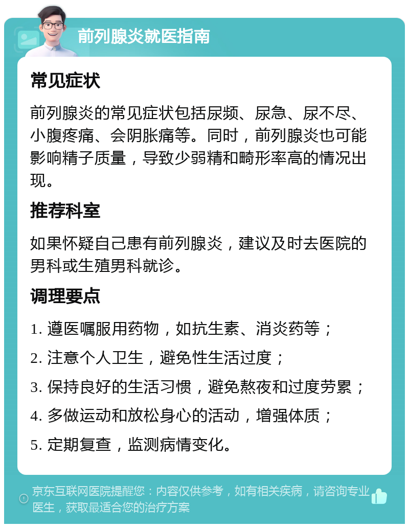 前列腺炎就医指南 常见症状 前列腺炎的常见症状包括尿频、尿急、尿不尽、小腹疼痛、会阴胀痛等。同时，前列腺炎也可能影响精子质量，导致少弱精和畸形率高的情况出现。 推荐科室 如果怀疑自己患有前列腺炎，建议及时去医院的男科或生殖男科就诊。 调理要点 1. 遵医嘱服用药物，如抗生素、消炎药等； 2. 注意个人卫生，避免性生活过度； 3. 保持良好的生活习惯，避免熬夜和过度劳累； 4. 多做运动和放松身心的活动，增强体质； 5. 定期复查，监测病情变化。