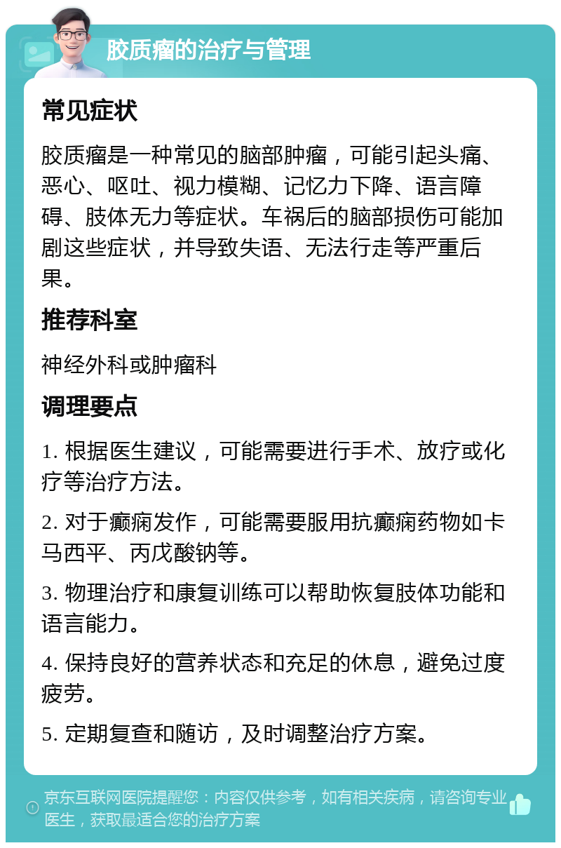 胶质瘤的治疗与管理 常见症状 胶质瘤是一种常见的脑部肿瘤，可能引起头痛、恶心、呕吐、视力模糊、记忆力下降、语言障碍、肢体无力等症状。车祸后的脑部损伤可能加剧这些症状，并导致失语、无法行走等严重后果。 推荐科室 神经外科或肿瘤科 调理要点 1. 根据医生建议，可能需要进行手术、放疗或化疗等治疗方法。 2. 对于癫痫发作，可能需要服用抗癫痫药物如卡马西平、丙戊酸钠等。 3. 物理治疗和康复训练可以帮助恢复肢体功能和语言能力。 4. 保持良好的营养状态和充足的休息，避免过度疲劳。 5. 定期复查和随访，及时调整治疗方案。