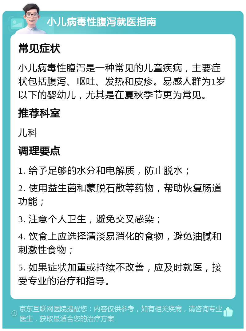 小儿病毒性腹泻就医指南 常见症状 小儿病毒性腹泻是一种常见的儿童疾病，主要症状包括腹泻、呕吐、发热和皮疹。易感人群为1岁以下的婴幼儿，尤其是在夏秋季节更为常见。 推荐科室 儿科 调理要点 1. 给予足够的水分和电解质，防止脱水； 2. 使用益生菌和蒙脱石散等药物，帮助恢复肠道功能； 3. 注意个人卫生，避免交叉感染； 4. 饮食上应选择清淡易消化的食物，避免油腻和刺激性食物； 5. 如果症状加重或持续不改善，应及时就医，接受专业的治疗和指导。