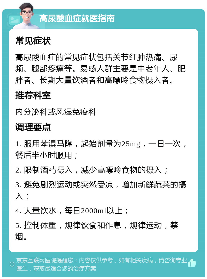 高尿酸血症就医指南 常见症状 高尿酸血症的常见症状包括关节红肿热痛、尿频、腿部疼痛等。易感人群主要是中老年人、肥胖者、长期大量饮酒者和高嘌呤食物摄入者。 推荐科室 内分泌科或风湿免疫科 调理要点 1. 服用苯溴马隆，起始剂量为25mg，一日一次，餐后半小时服用； 2. 限制酒精摄入，减少高嘌呤食物的摄入； 3. 避免剧烈运动或突然受凉，增加新鲜蔬菜的摄入； 4. 大量饮水，每日2000ml以上； 5. 控制体重，规律饮食和作息，规律运动，禁烟。