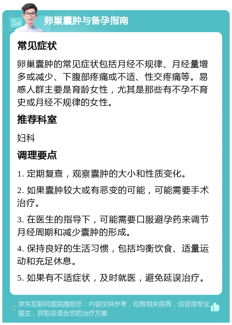 卵巢囊肿与备孕指南 常见症状 卵巢囊肿的常见症状包括月经不规律、月经量增多或减少、下腹部疼痛或不适、性交疼痛等。易感人群主要是育龄女性，尤其是那些有不孕不育史或月经不规律的女性。 推荐科室 妇科 调理要点 1. 定期复查，观察囊肿的大小和性质变化。 2. 如果囊肿较大或有恶变的可能，可能需要手术治疗。 3. 在医生的指导下，可能需要口服避孕药来调节月经周期和减少囊肿的形成。 4. 保持良好的生活习惯，包括均衡饮食、适量运动和充足休息。 5. 如果有不适症状，及时就医，避免延误治疗。