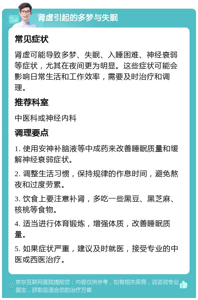 肾虚引起的多梦与失眠 常见症状 肾虚可能导致多梦、失眠、入睡困难、神经衰弱等症状，尤其在夜间更为明显。这些症状可能会影响日常生活和工作效率，需要及时治疗和调理。 推荐科室 中医科或神经内科 调理要点 1. 使用安神补脑液等中成药来改善睡眠质量和缓解神经衰弱症状。 2. 调整生活习惯，保持规律的作息时间，避免熬夜和过度劳累。 3. 饮食上要注意补肾，多吃一些黑豆、黑芝麻、核桃等食物。 4. 适当进行体育锻炼，增强体质，改善睡眠质量。 5. 如果症状严重，建议及时就医，接受专业的中医或西医治疗。